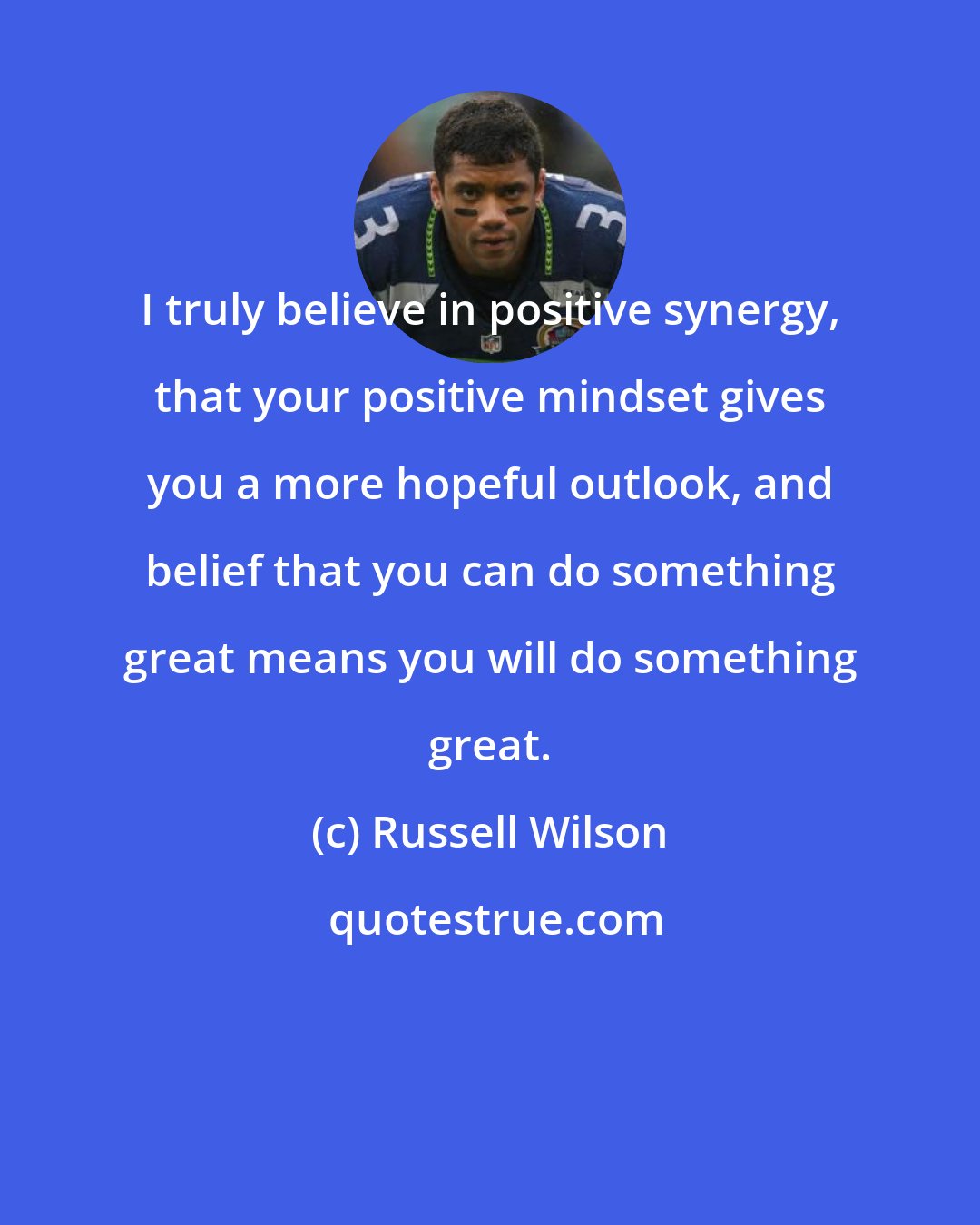 Russell Wilson: I truly believe in positive synergy, that your positive mindset gives you a more hopeful outlook, and belief that you can do something great means you will do something great.