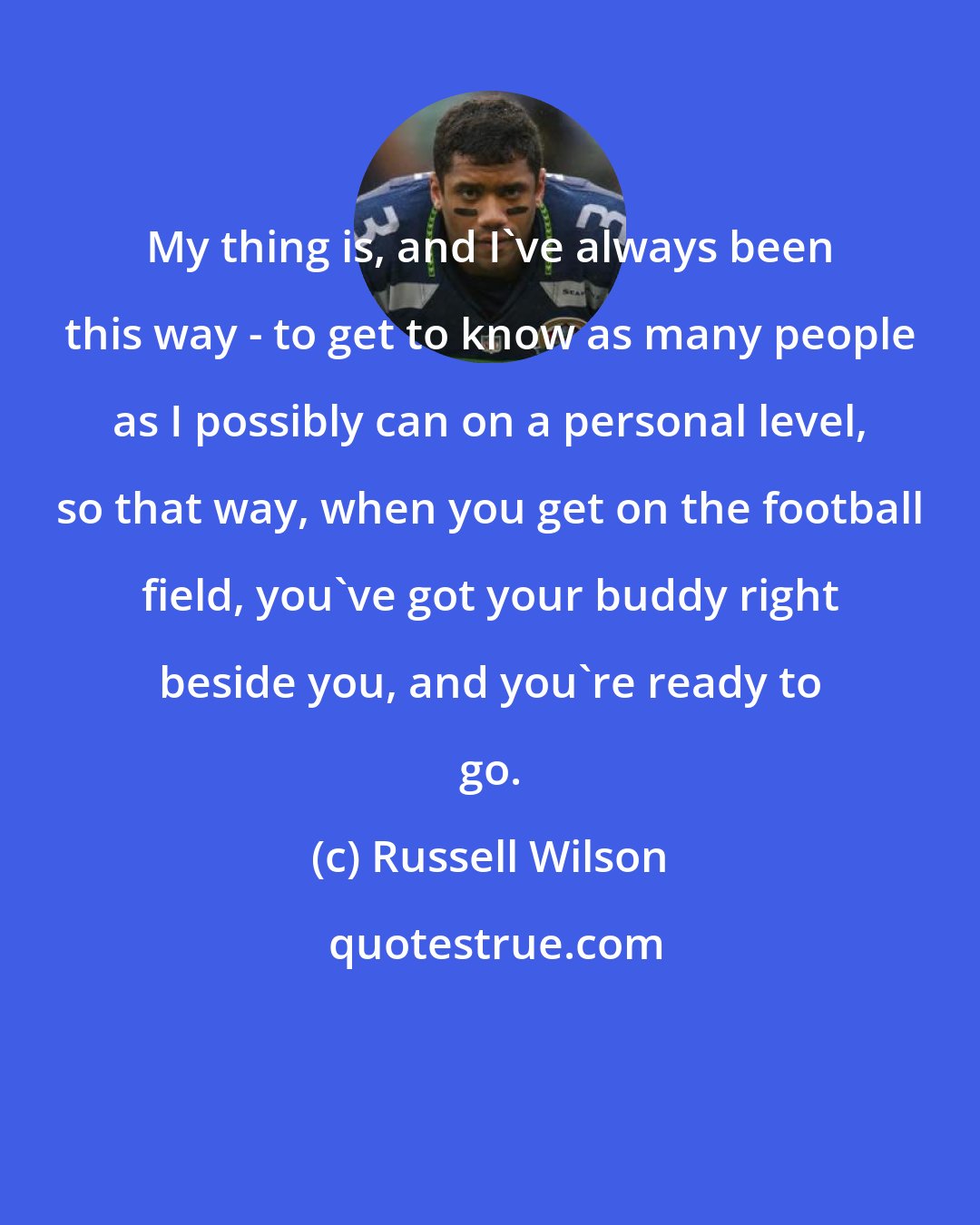 Russell Wilson: My thing is, and I've always been this way - to get to know as many people as I possibly can on a personal level, so that way, when you get on the football field, you've got your buddy right beside you, and you're ready to go.