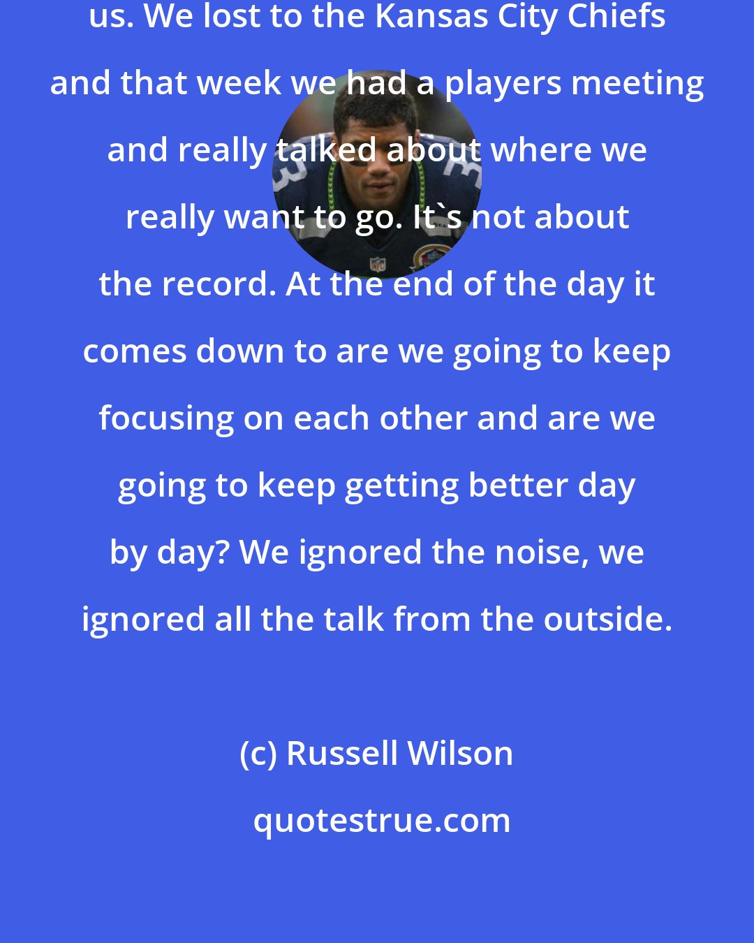 Russell Wilson: We were 6-4 and everybody doubted us. We lost to the Kansas City Chiefs and that week we had a players meeting and really talked about where we really want to go. It's not about the record. At the end of the day it comes down to are we going to keep focusing on each other and are we going to keep getting better day by day? We ignored the noise, we ignored all the talk from the outside.