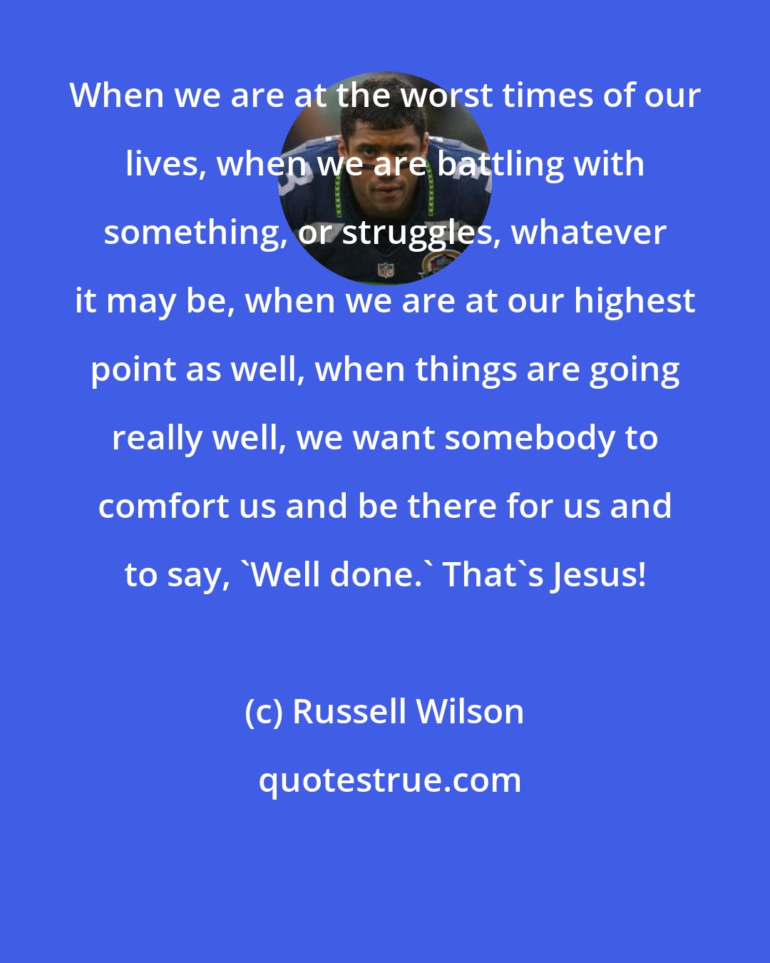 Russell Wilson: When we are at the worst times of our lives, when we are battling with something, or struggles, whatever it may be, when we are at our highest point as well, when things are going really well, we want somebody to comfort us and be there for us and to say, 'Well done.' That's Jesus!