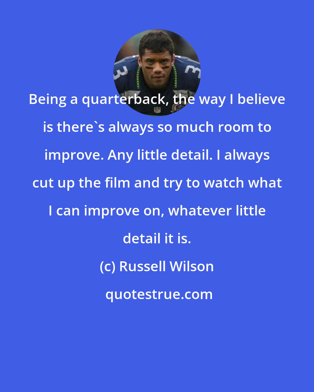 Russell Wilson: Being a quarterback, the way I believe is there's always so much room to improve. Any little detail. I always cut up the film and try to watch what I can improve on, whatever little detail it is.