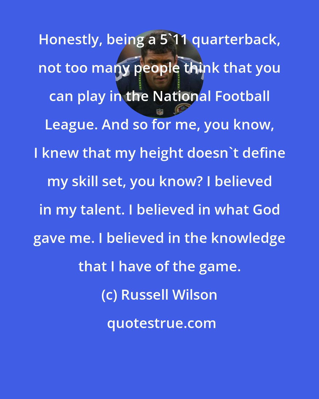 Russell Wilson: Honestly, being a 5'11 quarterback, not too many people think that you can play in the National Football League. And so for me, you know, I knew that my height doesn't define my skill set, you know? I believed in my talent. I believed in what God gave me. I believed in the knowledge that I have of the game.