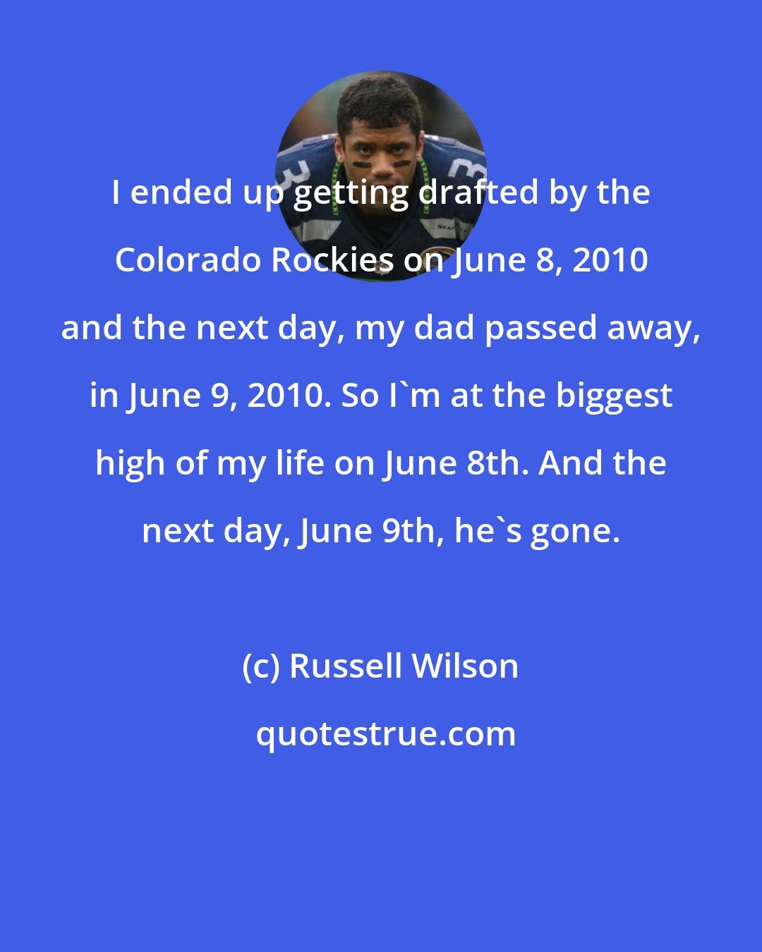 Russell Wilson: I ended up getting drafted by the Colorado Rockies on June 8, 2010 and the next day, my dad passed away, in June 9, 2010. So I'm at the biggest high of my life on June 8th. And the next day, June 9th, he's gone.