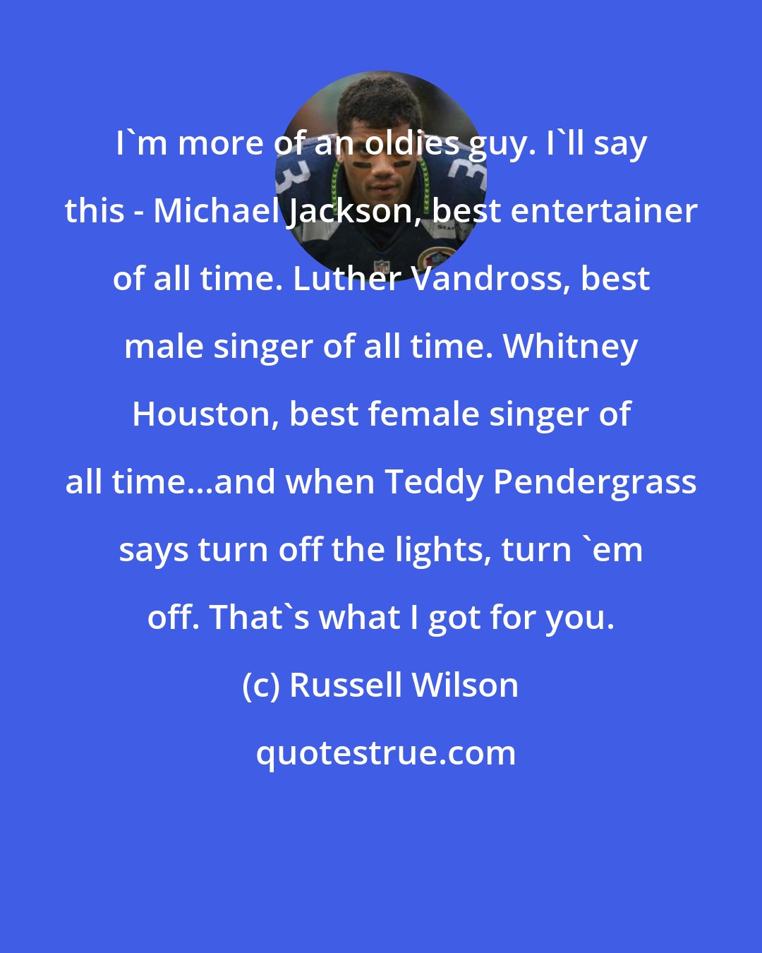 Russell Wilson: I'm more of an oldies guy. I'll say this - Michael Jackson, best entertainer of all time. Luther Vandross, best male singer of all time. Whitney Houston, best female singer of all time...and when Teddy Pendergrass says turn off the lights, turn 'em off. That's what I got for you.