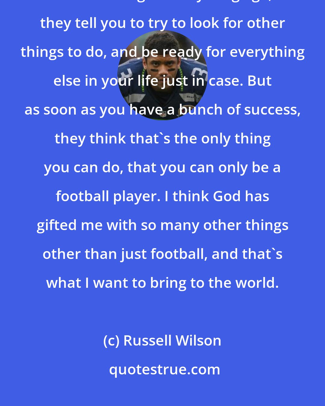 Russell Wilson: I think the part that people get confused is that when you come in National Football League at a young age, they tell you to try to look for other things to do, and be ready for everything else in your life just in case. But as soon as you have a bunch of success, they think that's the only thing you can do, that you can only be a football player. I think God has gifted me with so many other things other than just football, and that's what I want to bring to the world.