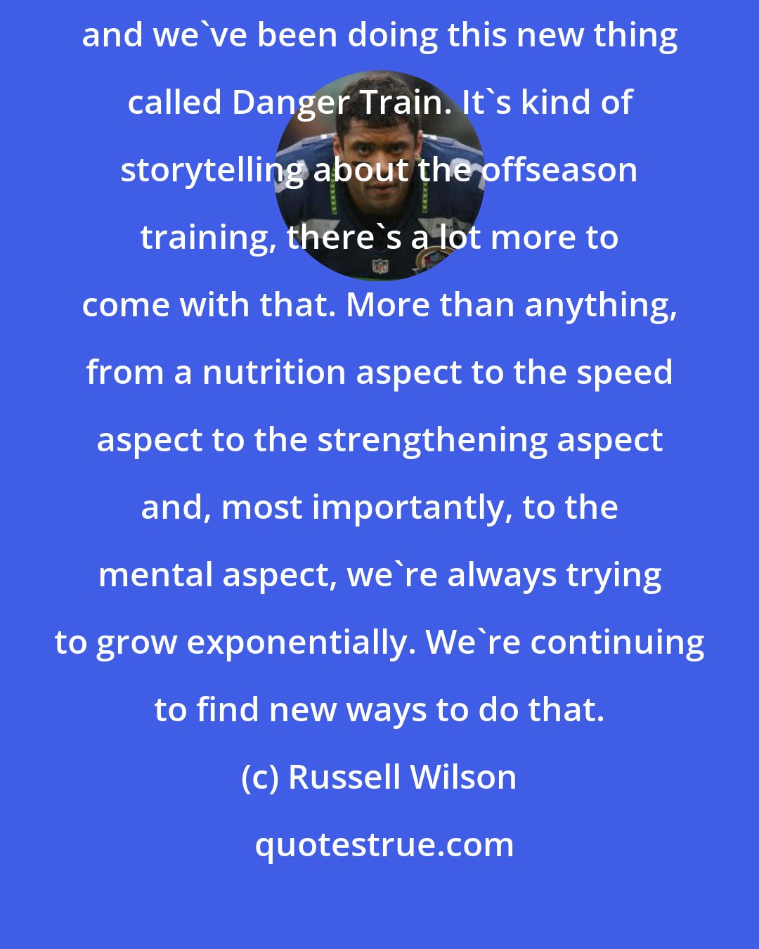 Russell Wilson: I've been training like crazy with my trainer Decker Davis all the time, and we've been doing this new thing called Danger Train. It's kind of storytelling about the offseason training, there's a lot more to come with that. More than anything, from a nutrition aspect to the speed aspect to the strengthening aspect and, most importantly, to the mental aspect, we're always trying to grow exponentially. We're continuing to find new ways to do that.