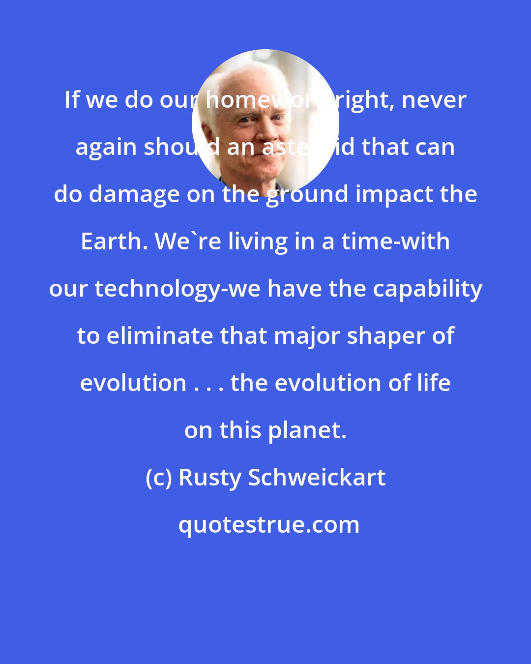 Rusty Schweickart: If we do our homework right, never again should an asteroid that can do damage on the ground impact the Earth. We're living in a time-with our technology-we have the capability to eliminate that major shaper of evolution . . . the evolution of life on this planet.