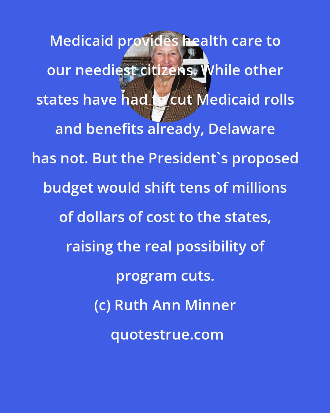 Ruth Ann Minner: Medicaid provides health care to our neediest citizens. While other states have had to cut Medicaid rolls and benefits already, Delaware has not. But the President's proposed budget would shift tens of millions of dollars of cost to the states, raising the real possibility of program cuts.