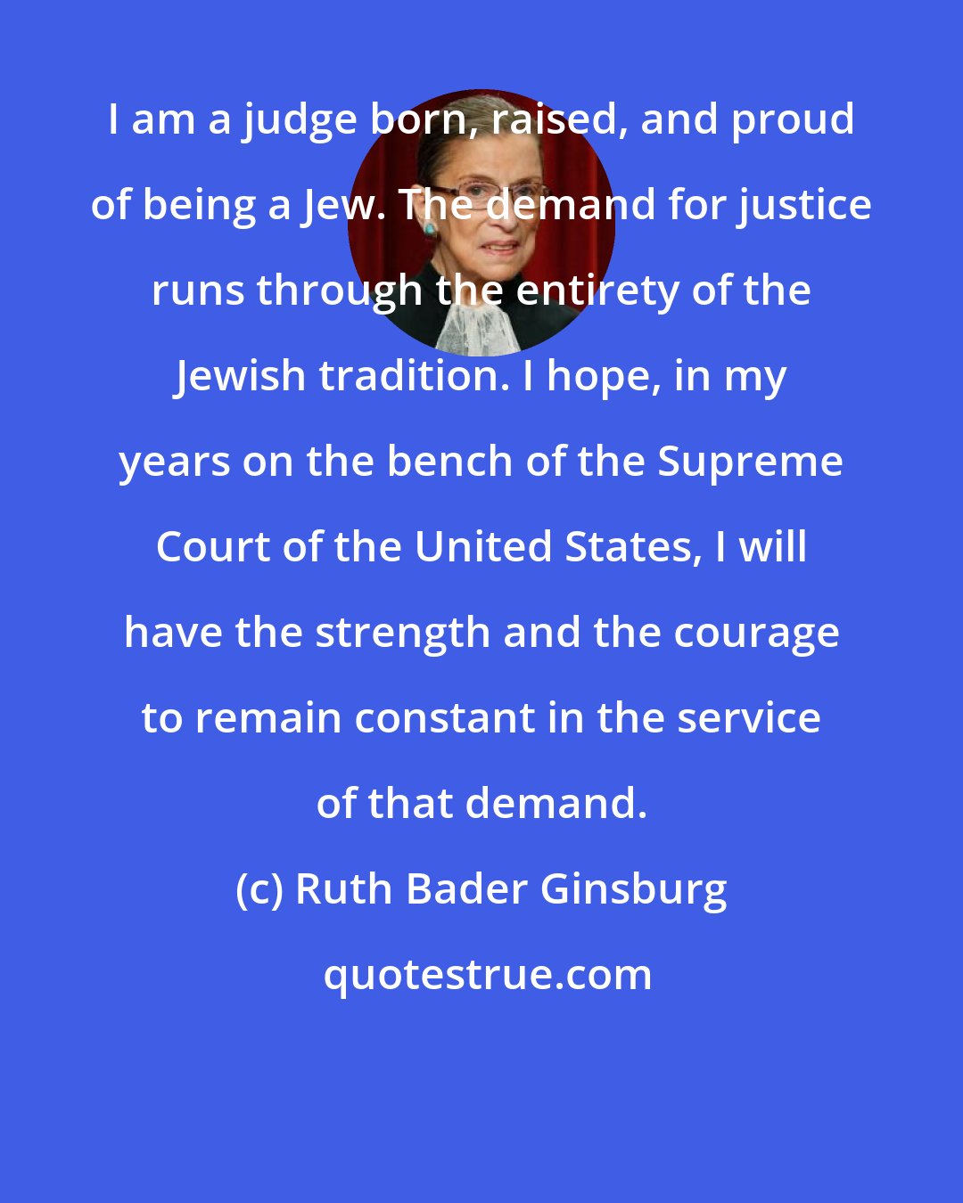 Ruth Bader Ginsburg: I am a judge born, raised, and proud of being a Jew. The demand for justice runs through the entirety of the Jewish tradition. I hope, in my years on the bench of the Supreme Court of the United States, I will have the strength and the courage to remain constant in the service of that demand.