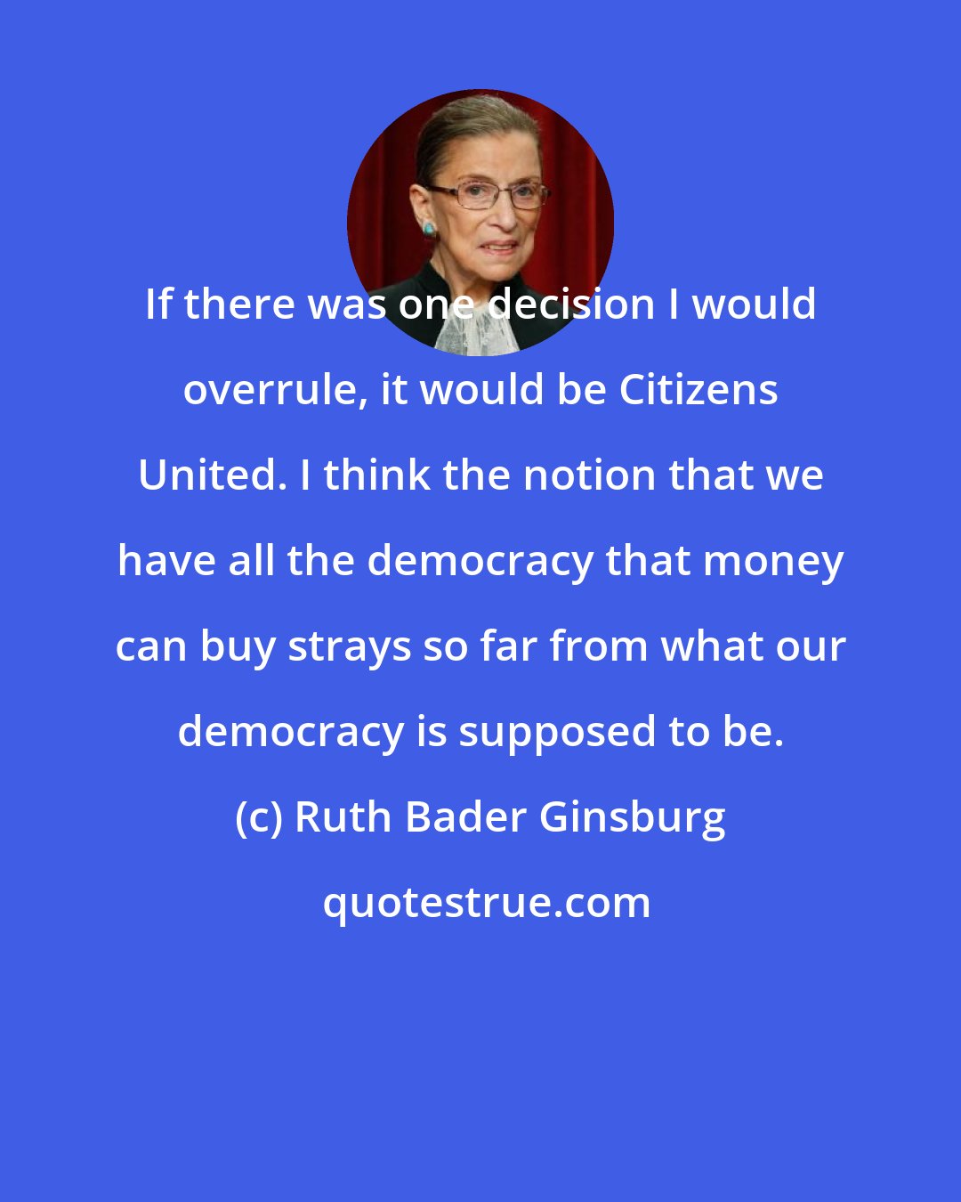 Ruth Bader Ginsburg: If there was one decision I would overrule, it would be Citizens United. I think the notion that we have all the democracy that money can buy strays so far from what our democracy is supposed to be.
