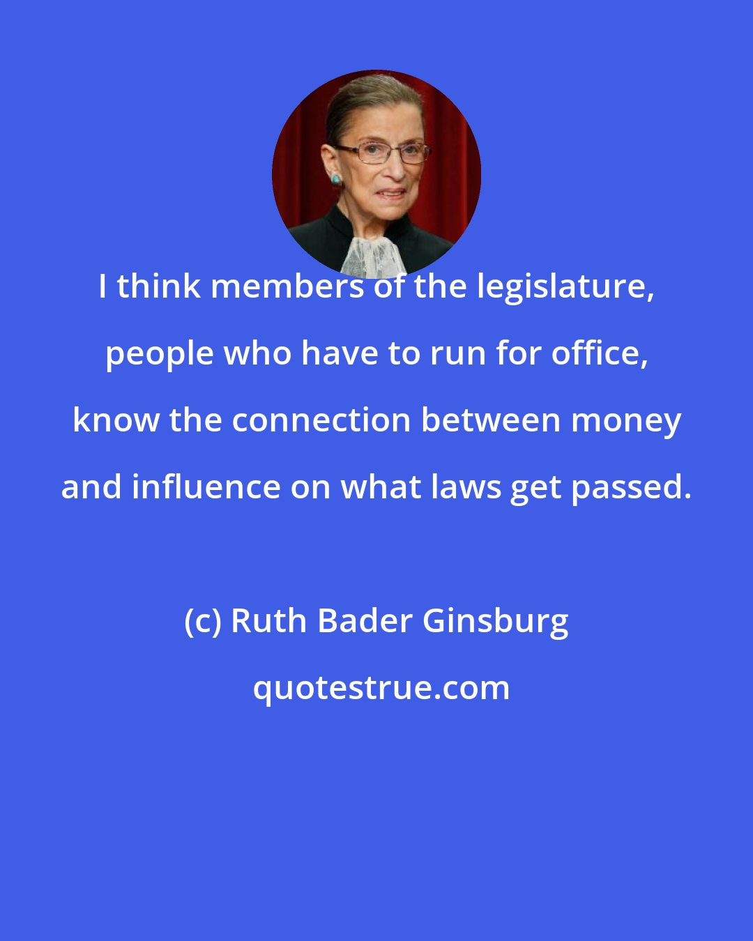 Ruth Bader Ginsburg: I think members of the legislature, people who have to run for office, know the connection between money and influence on what laws get passed.