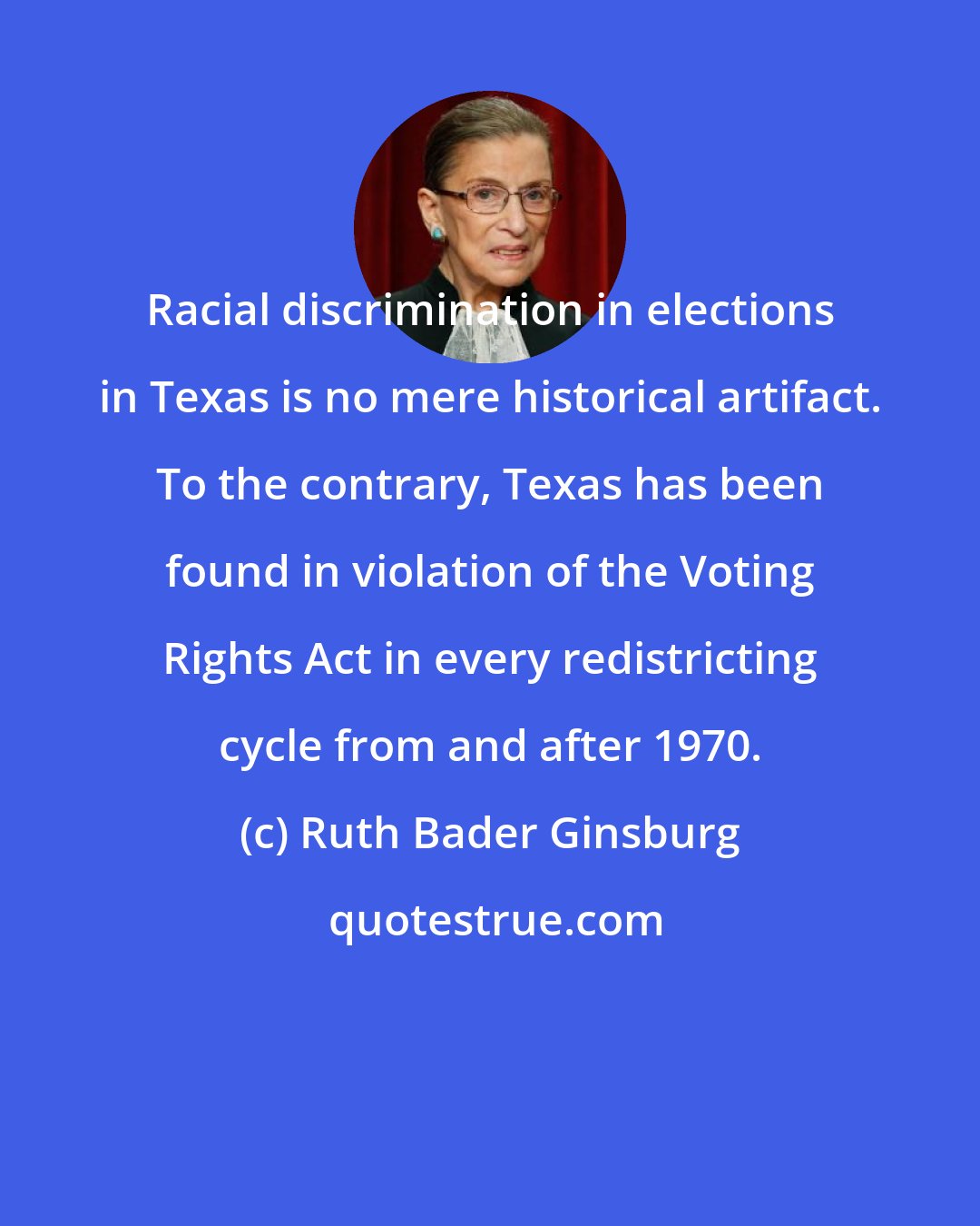 Ruth Bader Ginsburg: Racial discrimination in elections in Texas is no mere historical artifact. To the contrary, Texas has been found in violation of the Voting Rights Act in every redistricting cycle from and after 1970.