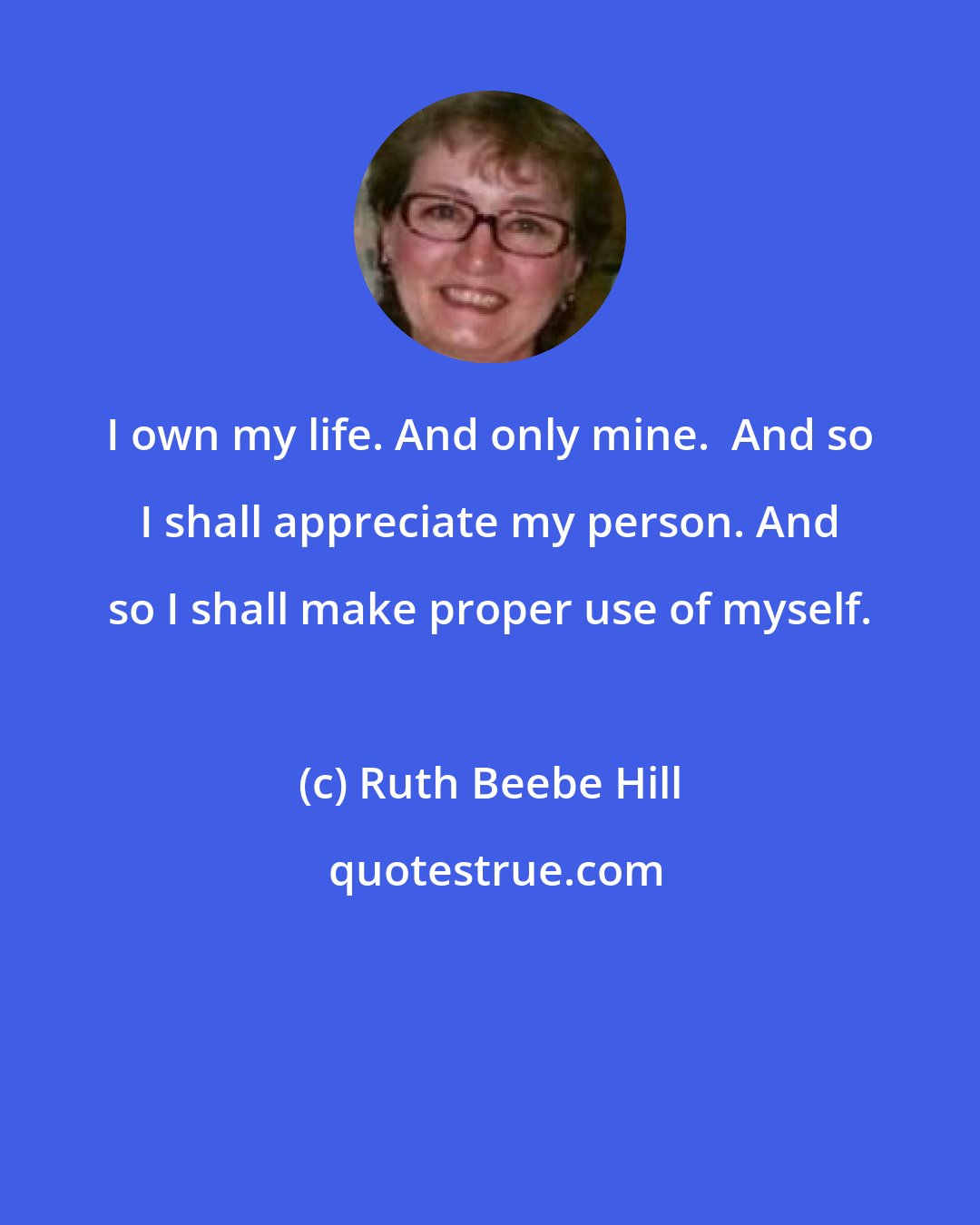 Ruth Beebe Hill: I own my life. And only mine.  And so I shall appreciate my person. And so I shall make proper use of myself.