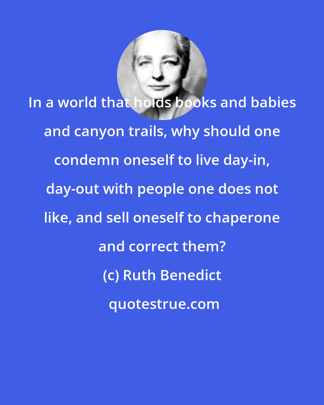 Ruth Benedict: In a world that holds books and babies and canyon trails, why should one condemn oneself to live day-in, day-out with people one does not like, and sell oneself to chaperone and correct them?