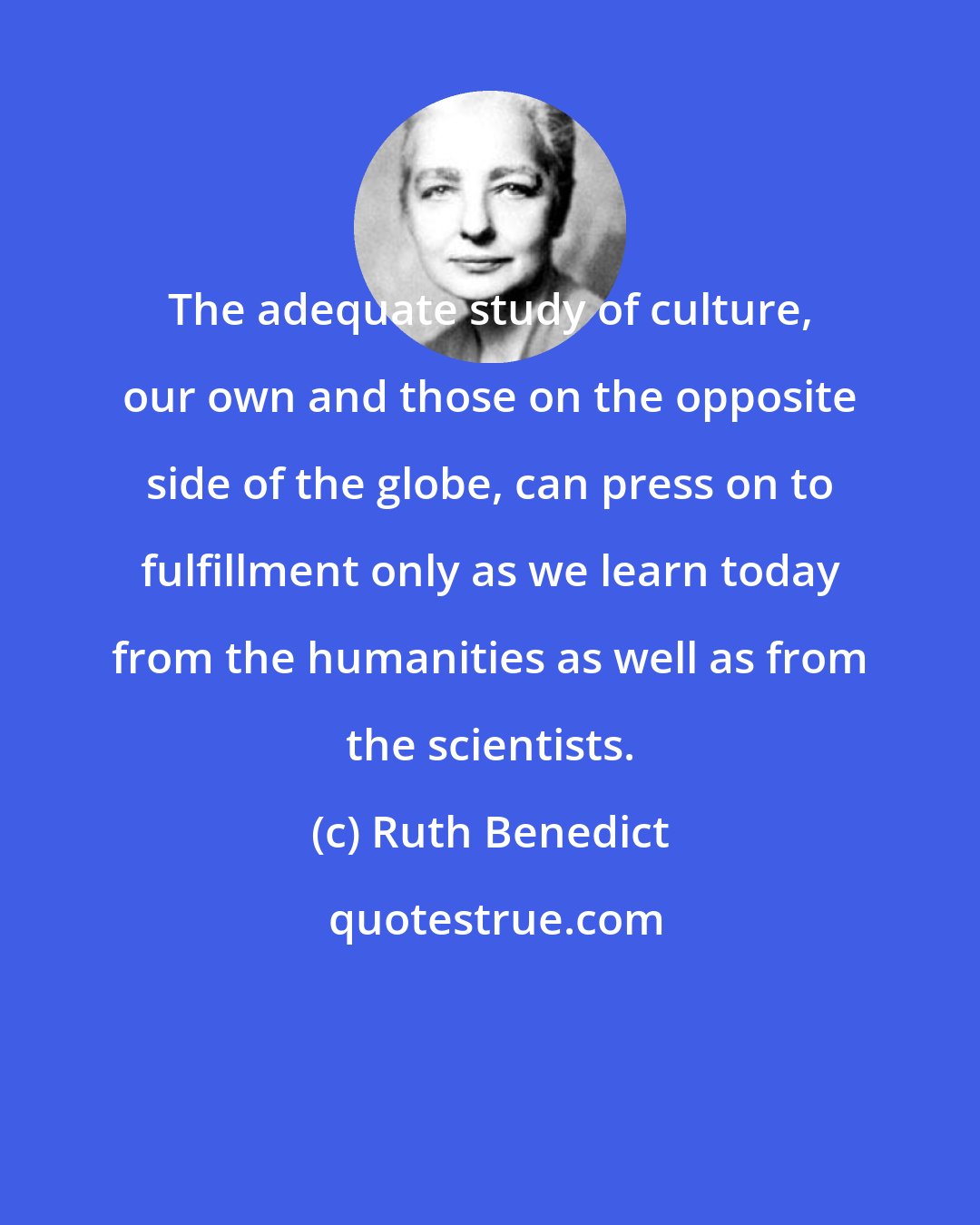 Ruth Benedict: The adequate study of culture, our own and those on the opposite side of the globe, can press on to fulfillment only as we learn today from the humanities as well as from the scientists.