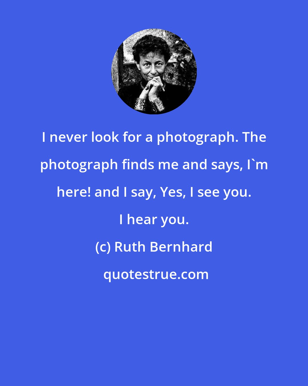 Ruth Bernhard: I never look for a photograph. The photograph finds me and says, I'm here! and I say, Yes, I see you. I hear you.