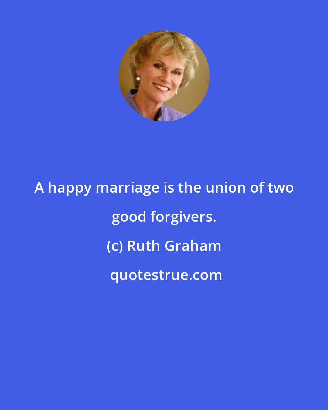 Ruth Graham: A happy marriage is the union of two good forgivers.
