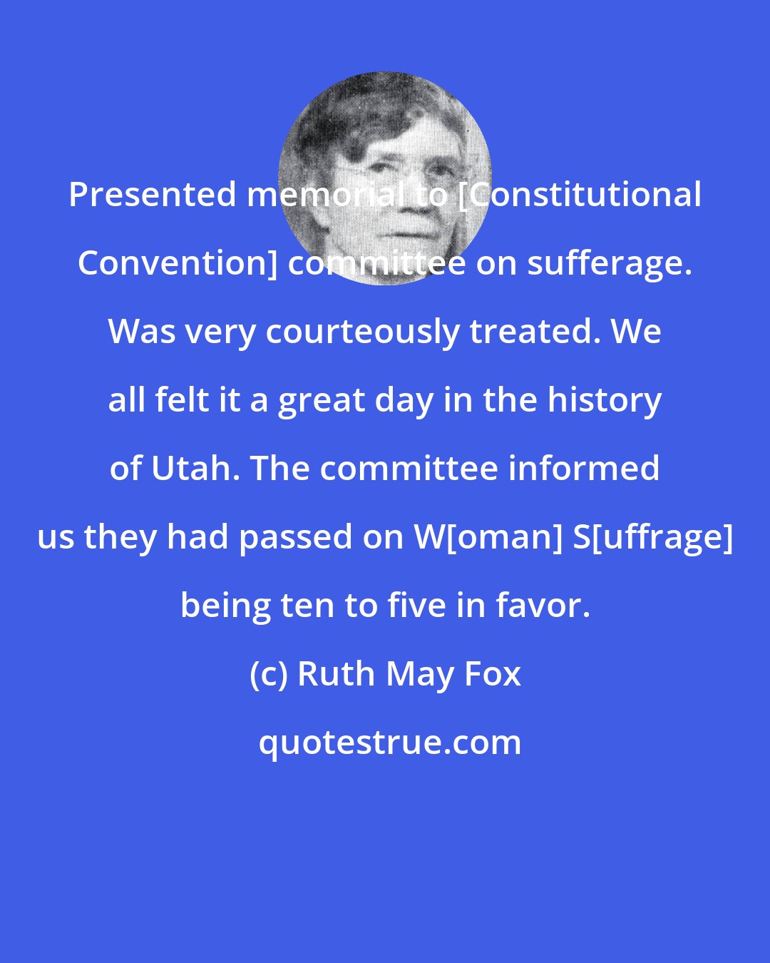 Ruth May Fox: Presented memorial to [Constitutional Convention] committee on sufferage. Was very courteously treated. We all felt it a great day in the history of Utah. The committee informed us they had passed on W[oman] S[uffrage] being ten to five in favor.