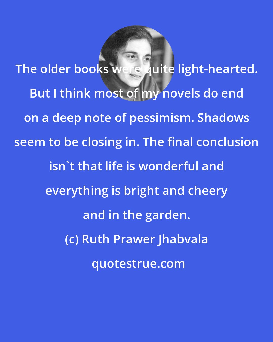 Ruth Prawer Jhabvala: The older books were quite light-hearted. But I think most of my novels do end on a deep note of pessimism. Shadows seem to be closing in. The final conclusion isn't that life is wonderful and everything is bright and cheery and in the garden.