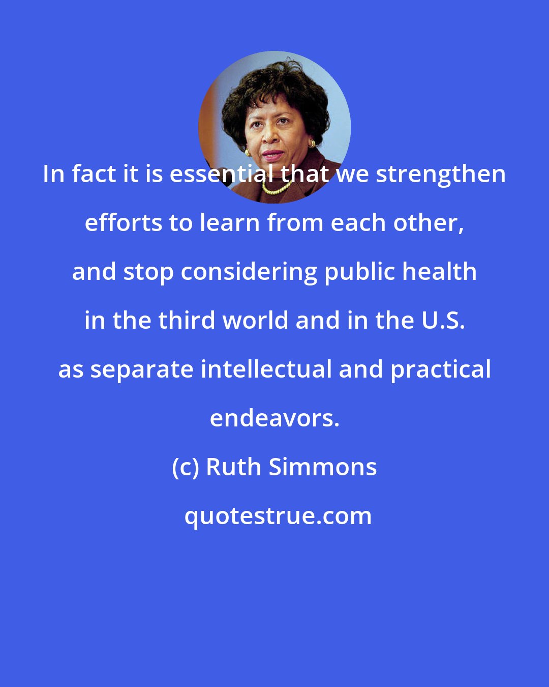 Ruth Simmons: In fact it is essential that we strengthen efforts to learn from each other, and stop considering public health in the third world and in the U.S. as separate intellectual and practical endeavors.