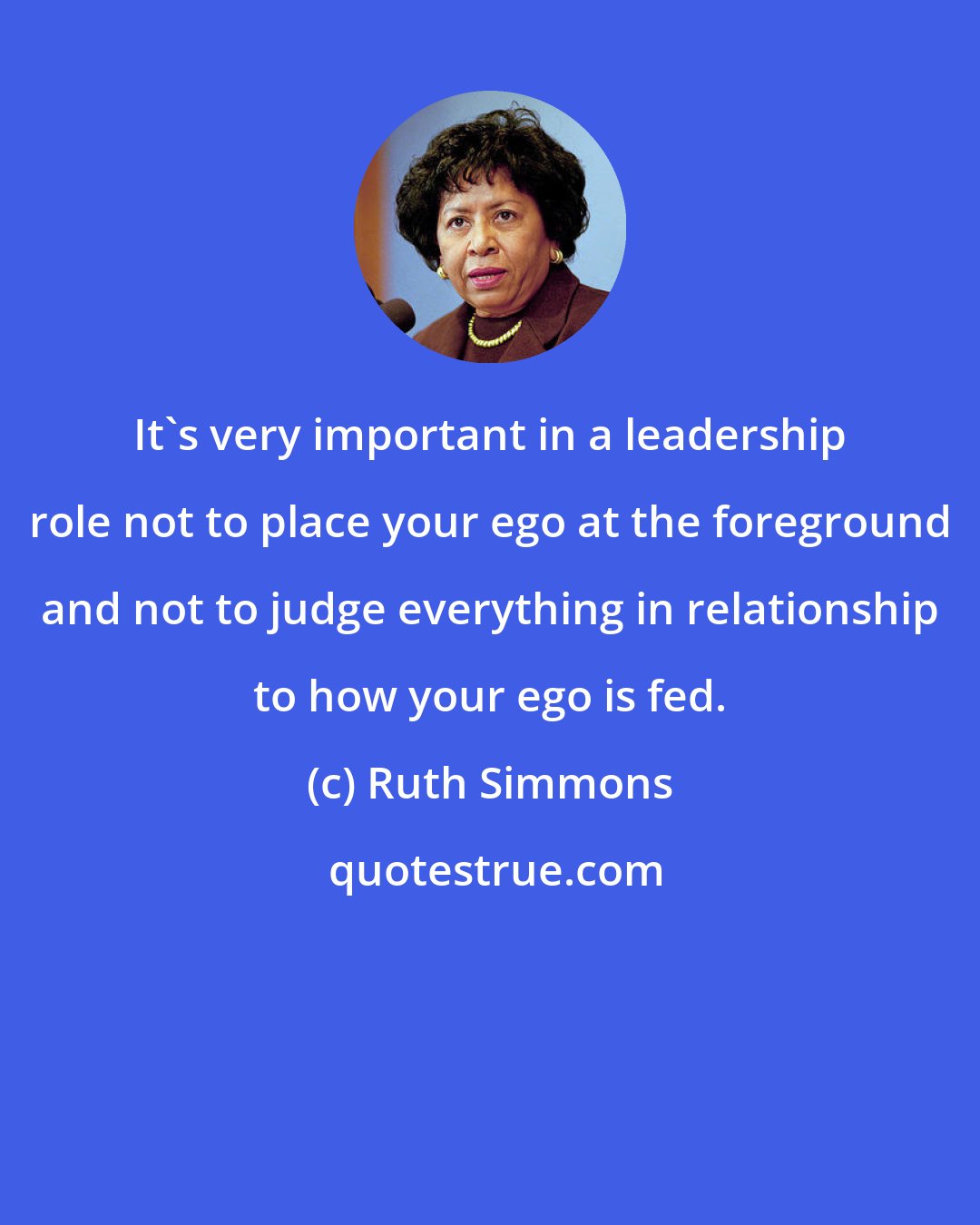 Ruth Simmons: It's very important in a leadership role not to place your ego at the foreground and not to judge everything in relationship to how your ego is fed.