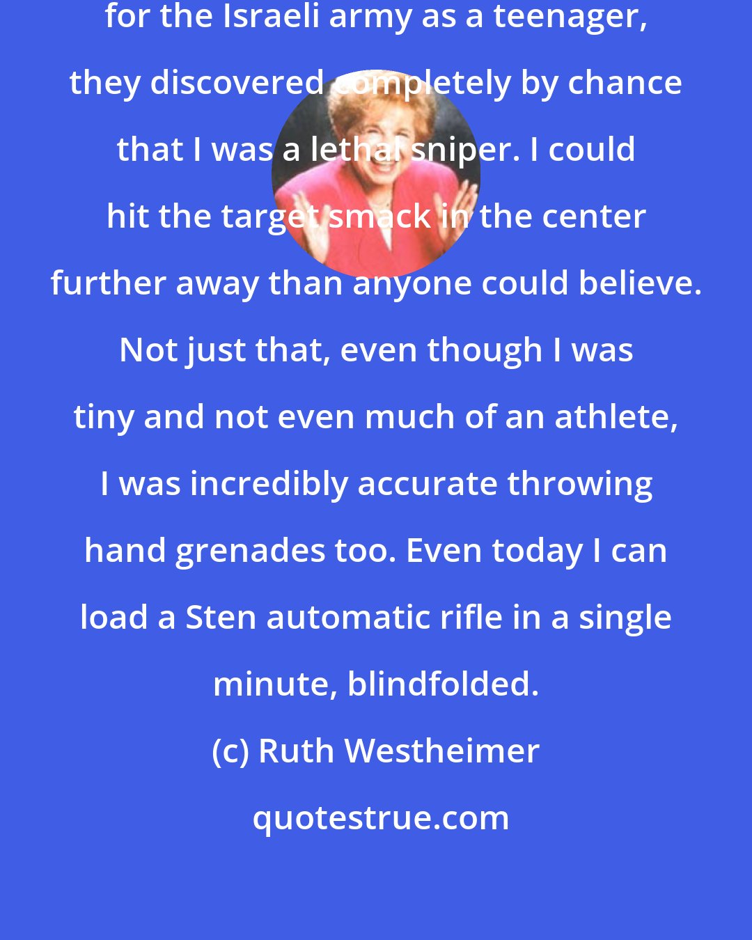Ruth Westheimer: When I was in my routine training for the Israeli army as a teenager, they discovered completely by chance that I was a lethal sniper. I could hit the target smack in the center further away than anyone could believe. Not just that, even though I was tiny and not even much of an athlete, I was incredibly accurate throwing hand grenades too. Even today I can load a Sten automatic rifle in a single minute, blindfolded.