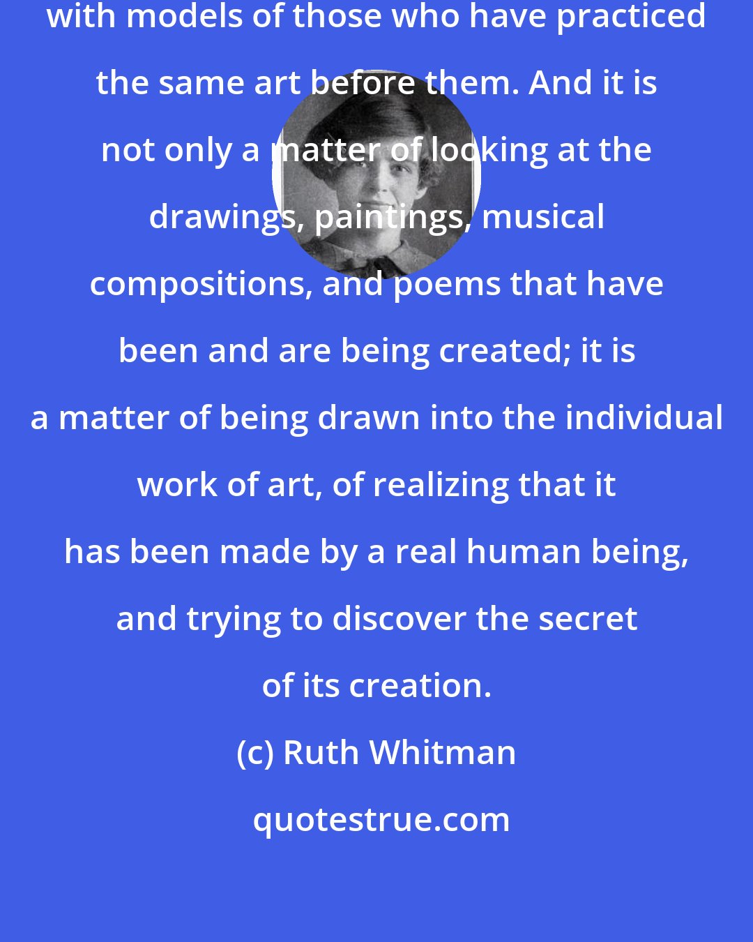 Ruth Whitman: In every art beginners must start with models of those who have practiced the same art before them. And it is not only a matter of looking at the drawings, paintings, musical compositions, and poems that have been and are being created; it is a matter of being drawn into the individual work of art, of realizing that it has been made by a real human being, and trying to discover the secret of its creation.
