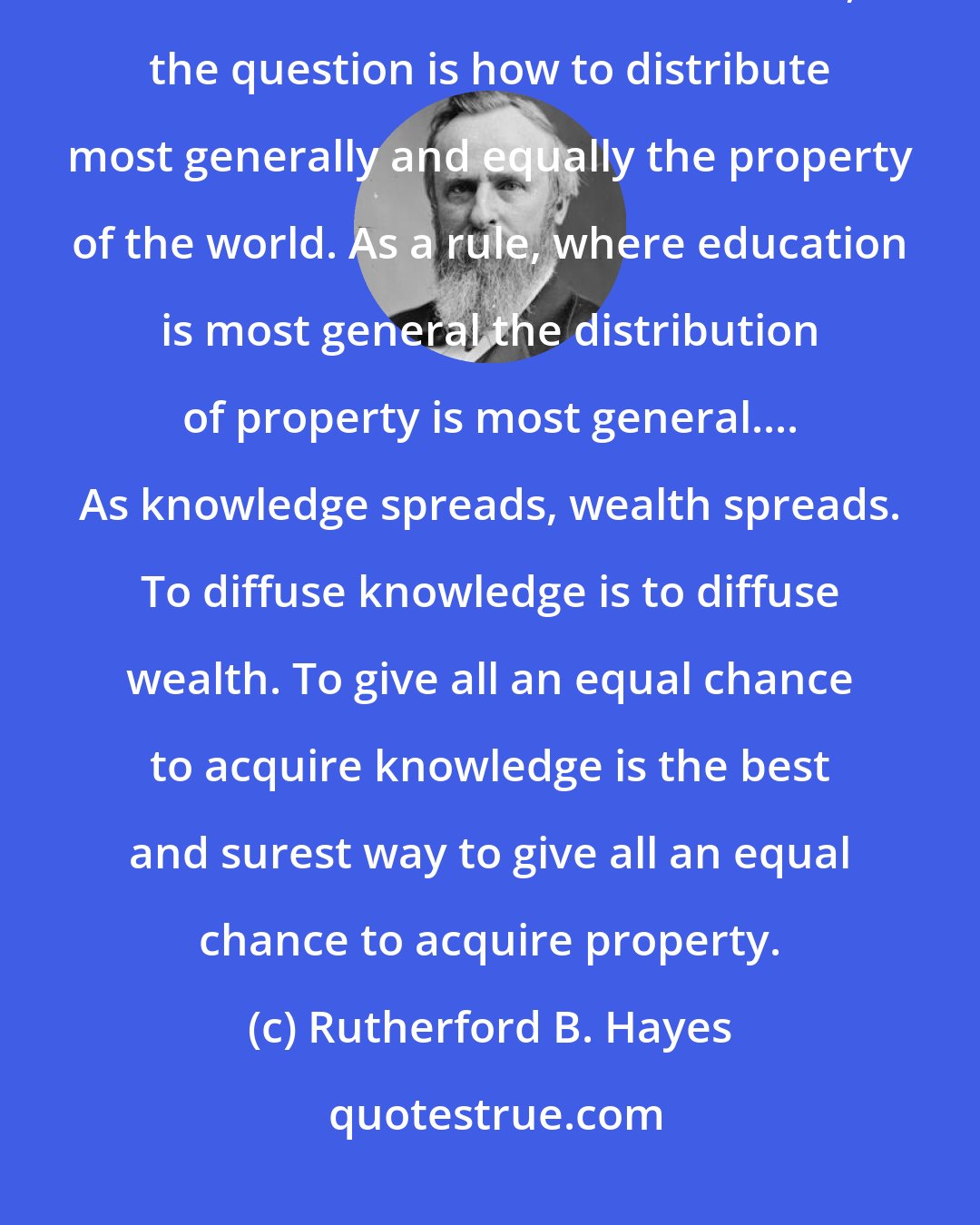 Rutherford B. Hayes: General education is the best preventive of the evils now most dreaded. In the civilized countries of the world, the question is how to distribute most generally and equally the property of the world. As a rule, where education is most general the distribution of property is most general.... As knowledge spreads, wealth spreads. To diffuse knowledge is to diffuse wealth. To give all an equal chance to acquire knowledge is the best and surest way to give all an equal chance to acquire property.