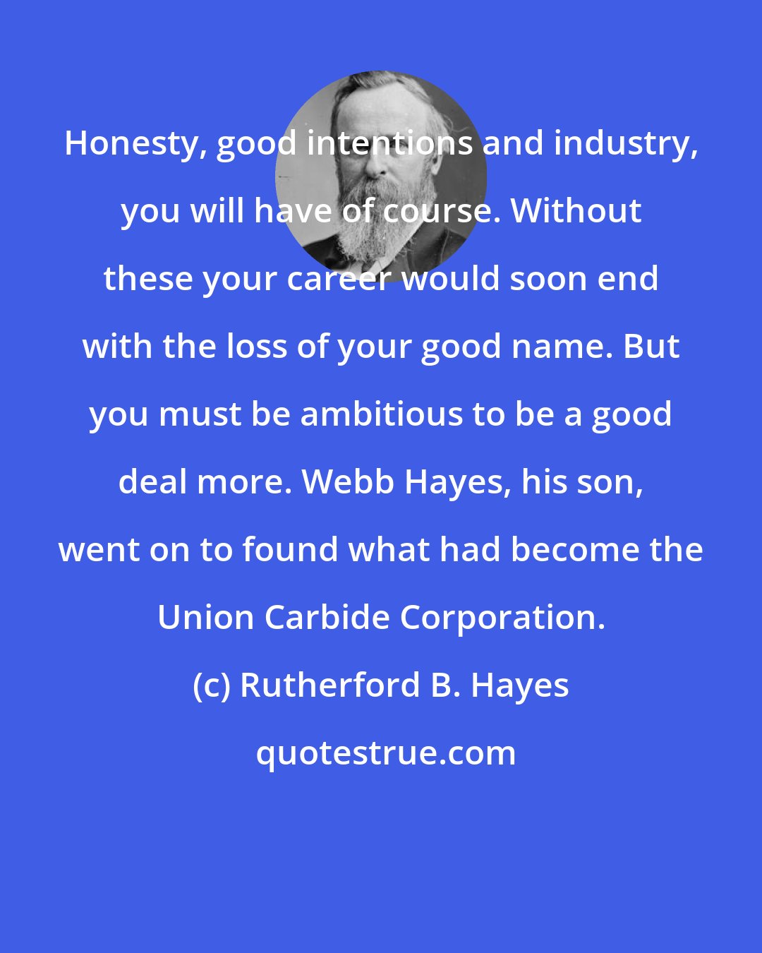 Rutherford B. Hayes: Honesty, good intentions and industry, you will have of course. Without these your career would soon end with the loss of your good name. But you must be ambitious to be a good deal more. Webb Hayes, his son, went on to found what had become the Union Carbide Corporation.