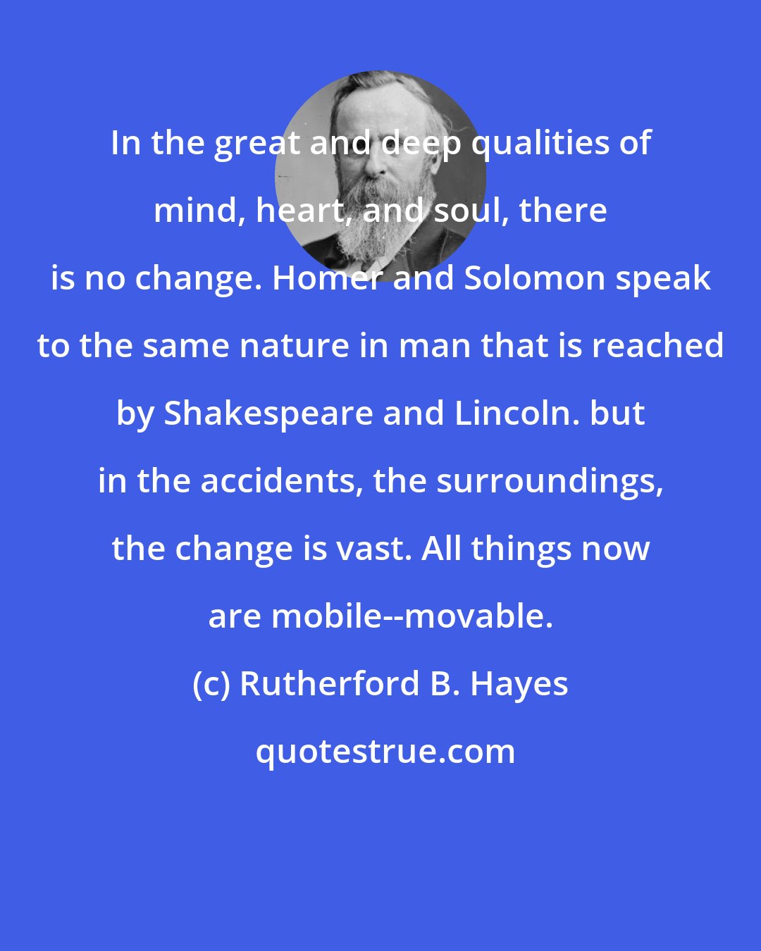 Rutherford B. Hayes: In the great and deep qualities of mind, heart, and soul, there is no change. Homer and Solomon speak to the same nature in man that is reached by Shakespeare and Lincoln. but in the accidents, the surroundings, the change is vast. All things now are mobile--movable.