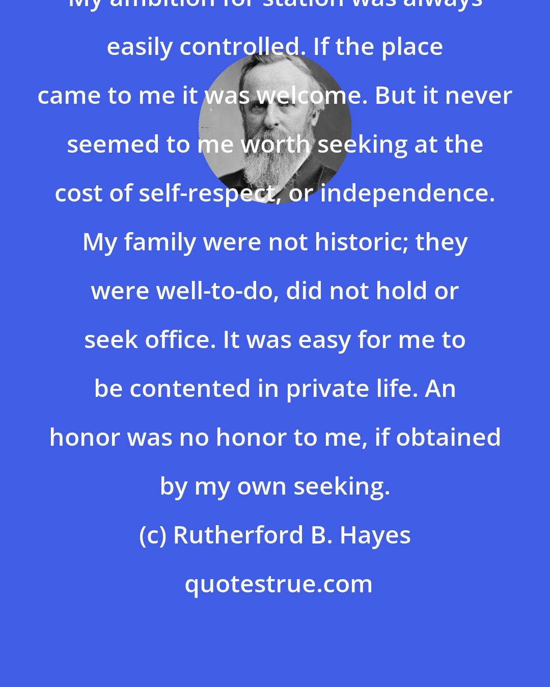 Rutherford B. Hayes: My ambition for station was always easily controlled. If the place came to me it was welcome. But it never seemed to me worth seeking at the cost of self-respect, or independence. My family were not historic; they were well-to-do, did not hold or seek office. It was easy for me to be contented in private life. An honor was no honor to me, if obtained by my own seeking.