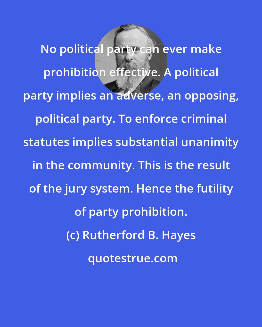Rutherford B. Hayes: No political party can ever make prohibition effective. A political party implies an adverse, an opposing, political party. To enforce criminal statutes implies substantial unanimity in the community. This is the result of the jury system. Hence the futility of party prohibition.