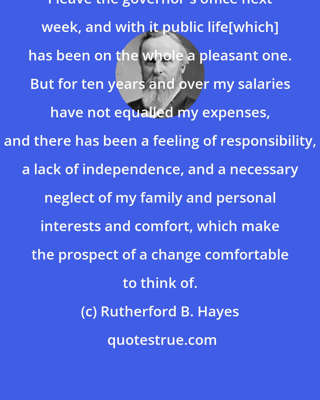 Rutherford B. Hayes: I leave the governor's office next week, and with it public life[which] has been on the whole a pleasant one. But for ten years and over my salaries have not equalled my expenses, and there has been a feeling of responsibility, a lack of independence, and a necessary neglect of my family and personal interests and comfort, which make the prospect of a change comfortable to think of.