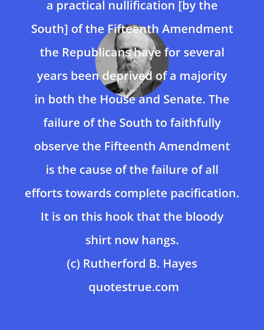 Rutherford B. Hayes: It could be clearly proved that by a practical nullification [by the South] of the Fifteenth Amendment the Republicans have for several years been deprived of a majority in both the House and Senate. The failure of the South to faithfully observe the Fifteenth Amendment is the cause of the failure of all efforts towards complete pacification. It is on this hook that the bloody shirt now hangs.