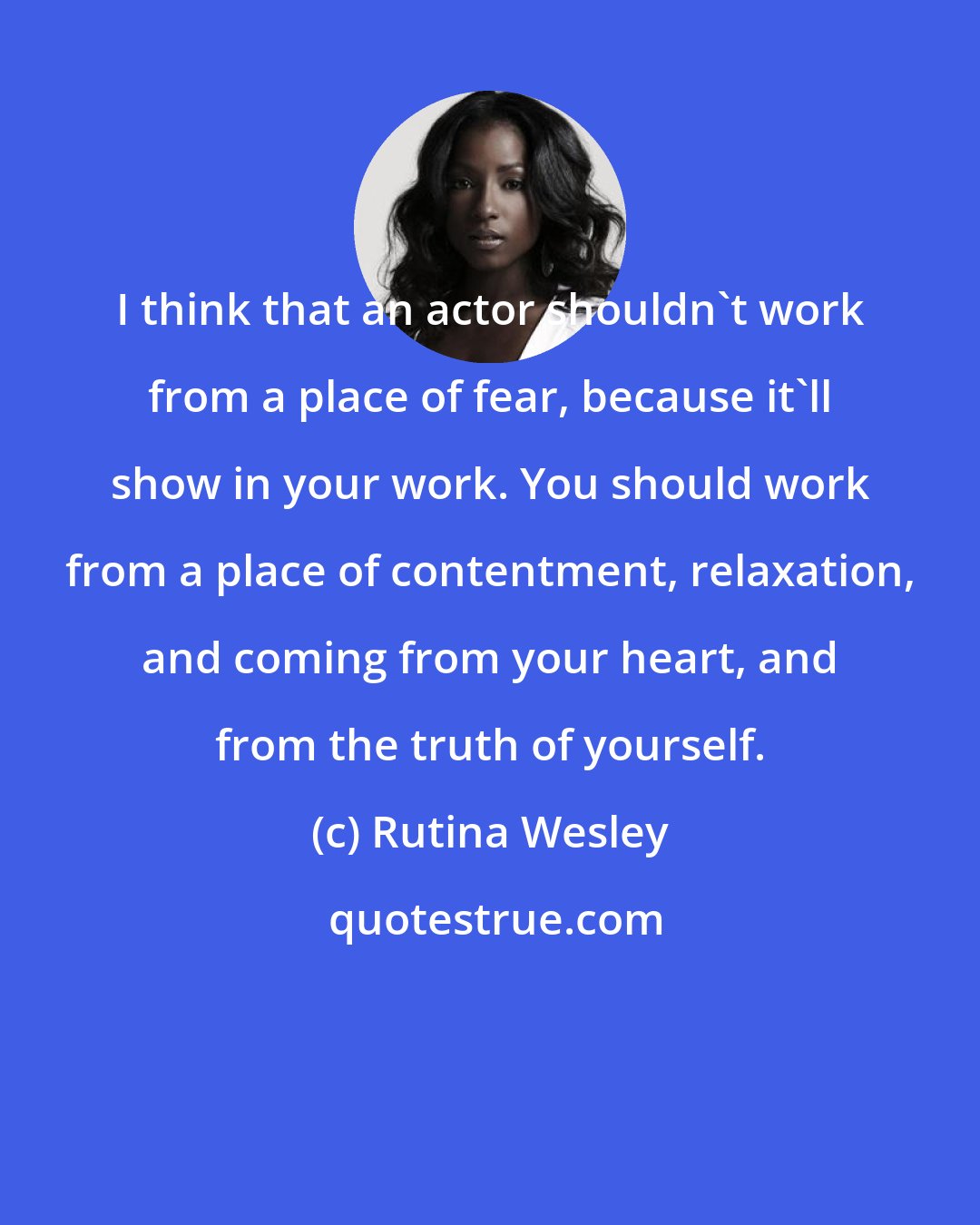 Rutina Wesley: I think that an actor shouldn't work from a place of fear, because it'll show in your work. You should work from a place of contentment, relaxation, and coming from your heart, and from the truth of yourself.