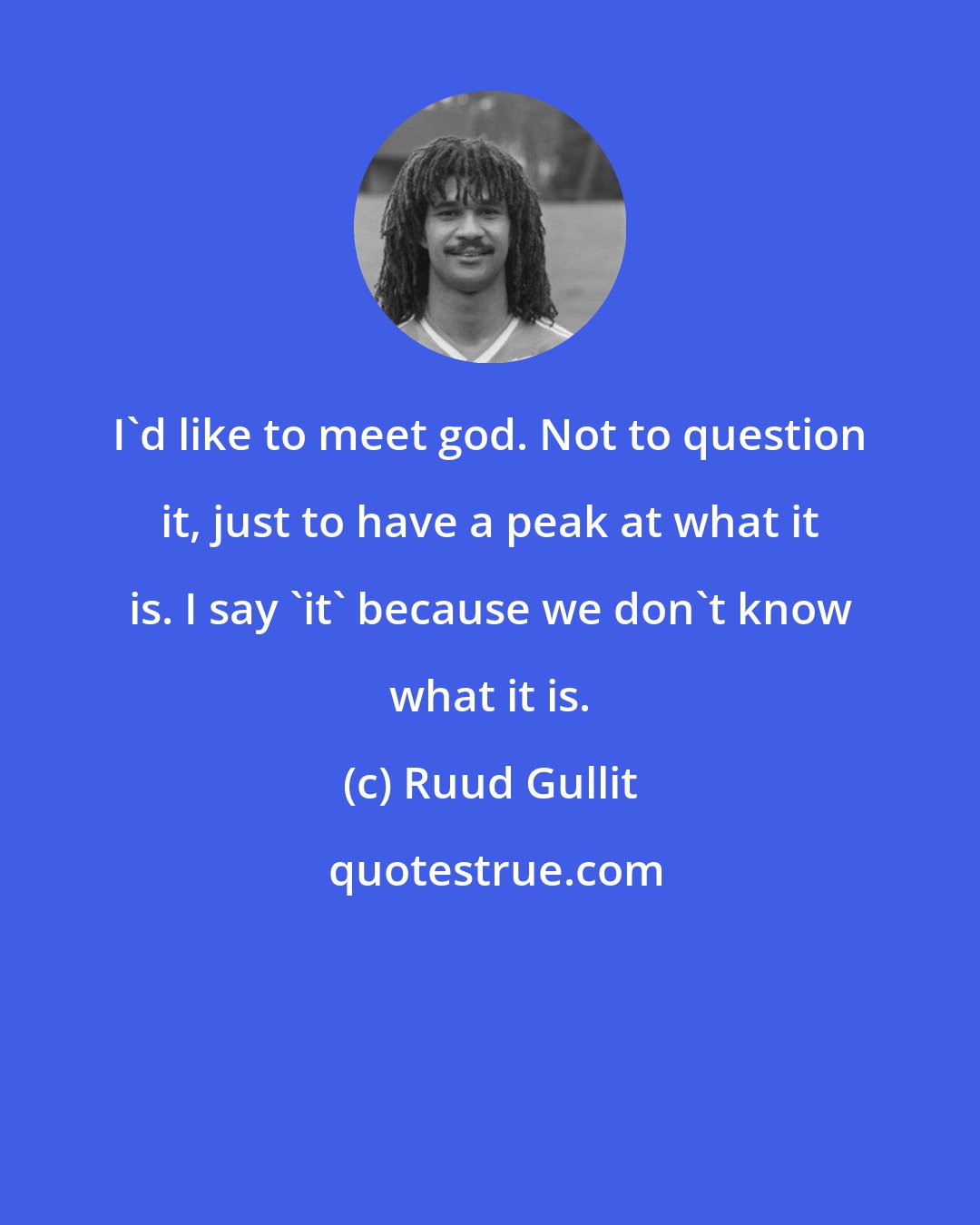 Ruud Gullit: I'd like to meet god. Not to question it, just to have a peak at what it is. I say 'it' because we don't know what it is.
