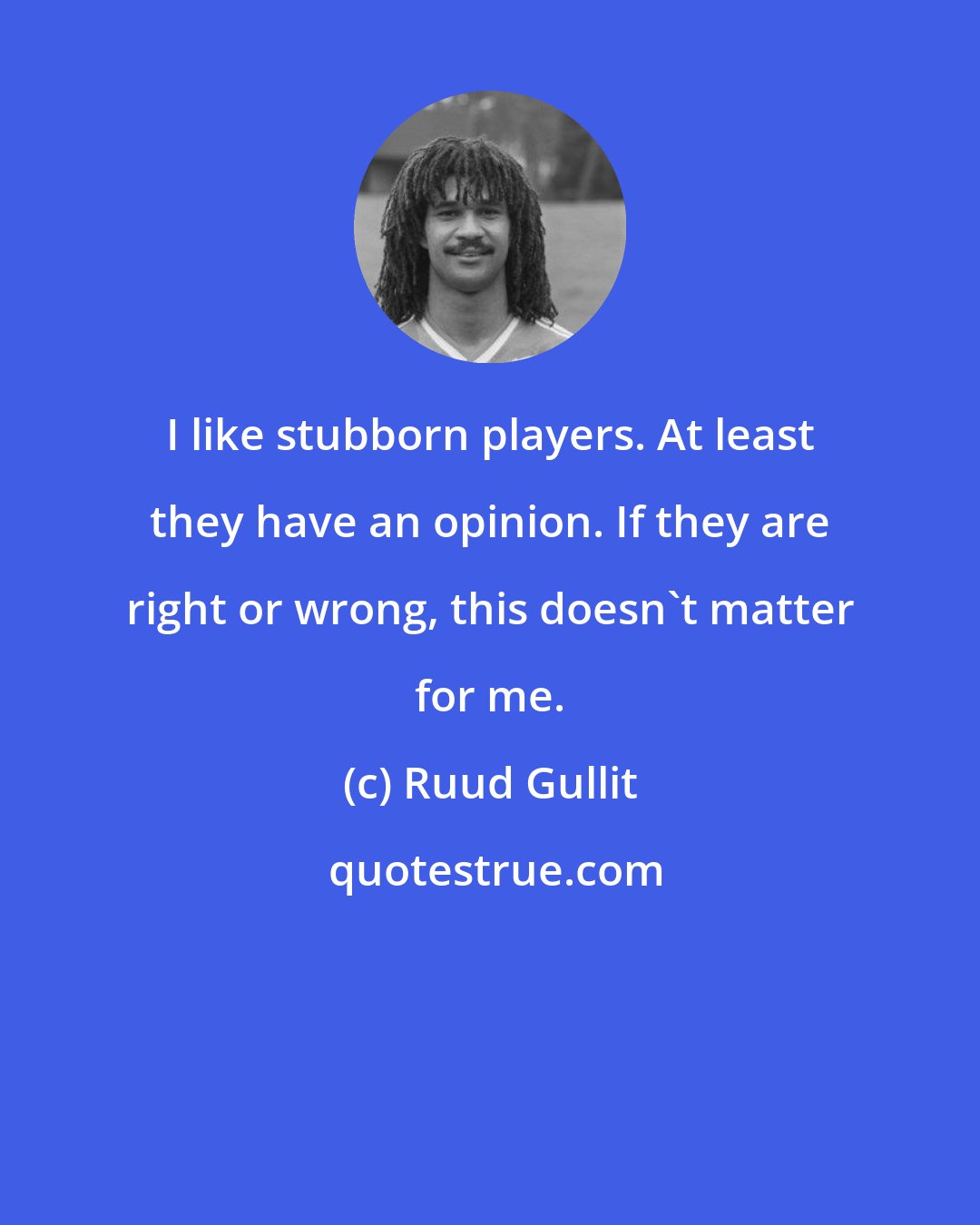 Ruud Gullit: I like stubborn players. At least they have an opinion. If they are right or wrong, this doesn't matter for me.