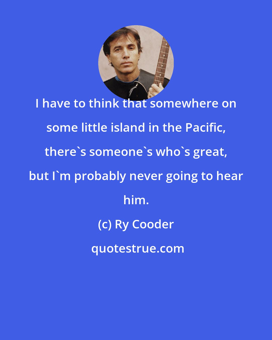 Ry Cooder: I have to think that somewhere on some little island in the Pacific, there's someone's who's great, but I'm probably never going to hear him.