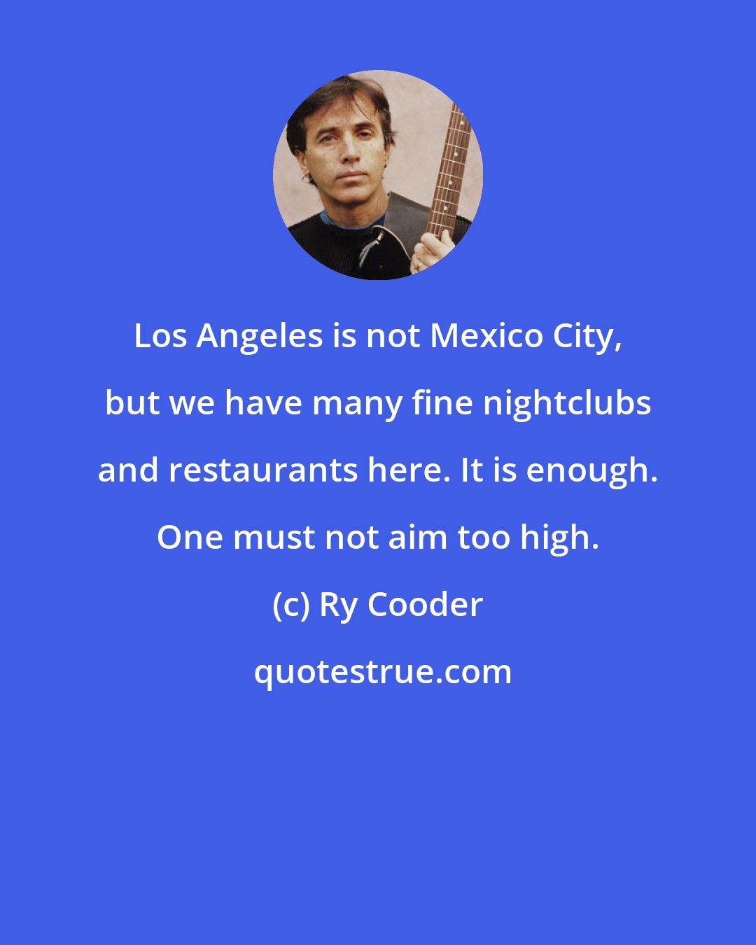 Ry Cooder: Los Angeles is not Mexico City, but we have many fine nightclubs and restaurants here. It is enough. One must not aim too high.