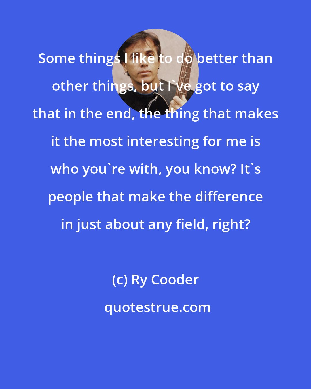 Ry Cooder: Some things I like to do better than other things, but I've got to say that in the end, the thing that makes it the most interesting for me is who you're with, you know? It's people that make the difference in just about any field, right?