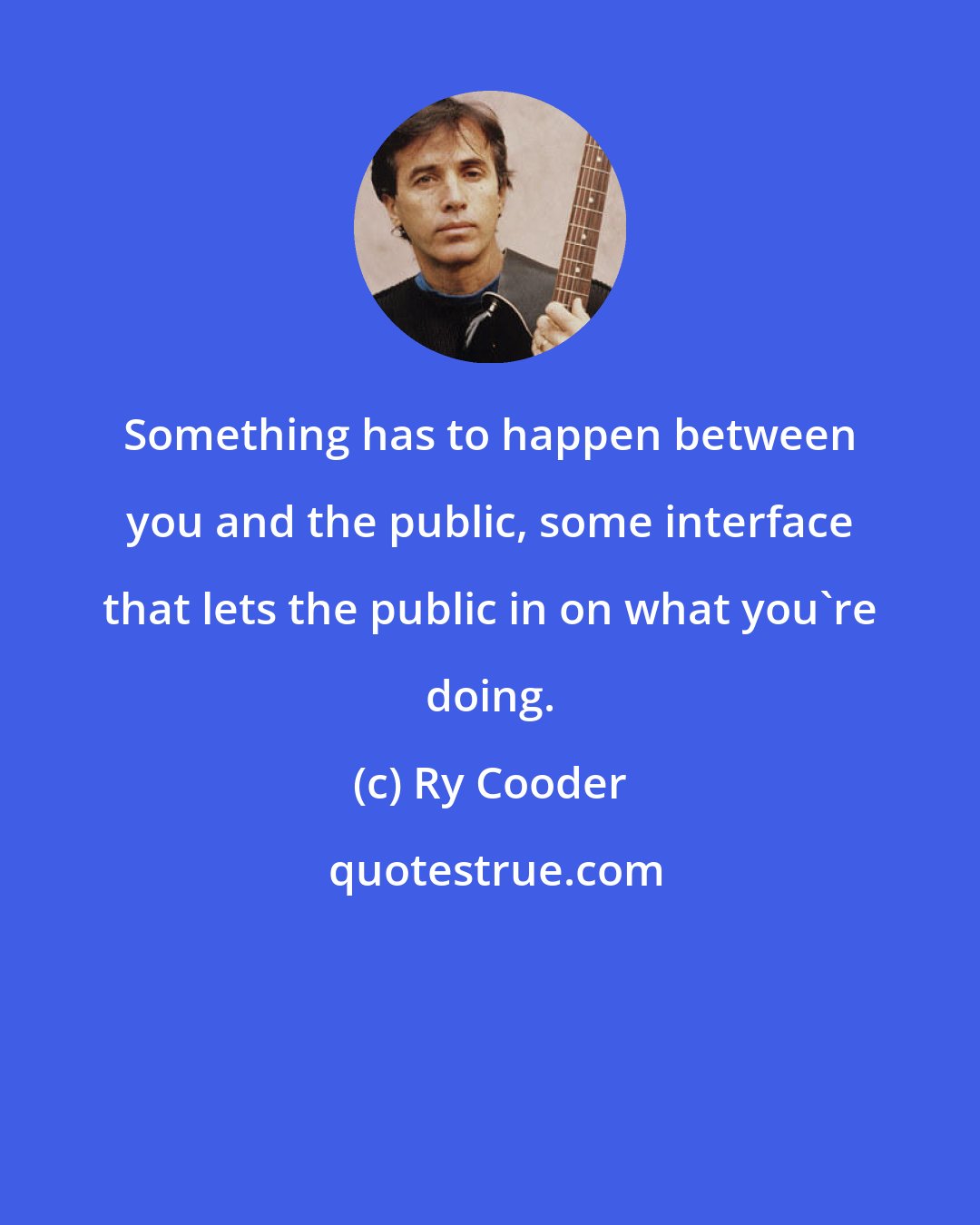 Ry Cooder: Something has to happen between you and the public, some interface that lets the public in on what you're doing.