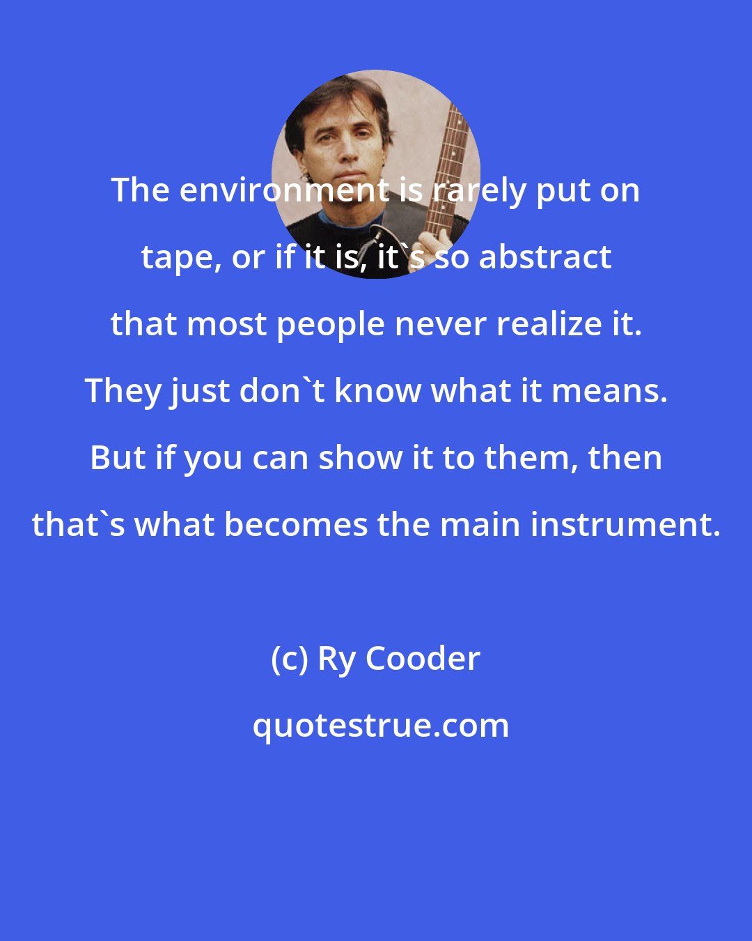 Ry Cooder: The environment is rarely put on tape, or if it is, it's so abstract that most people never realize it. They just don't know what it means. But if you can show it to them, then that's what becomes the main instrument.
