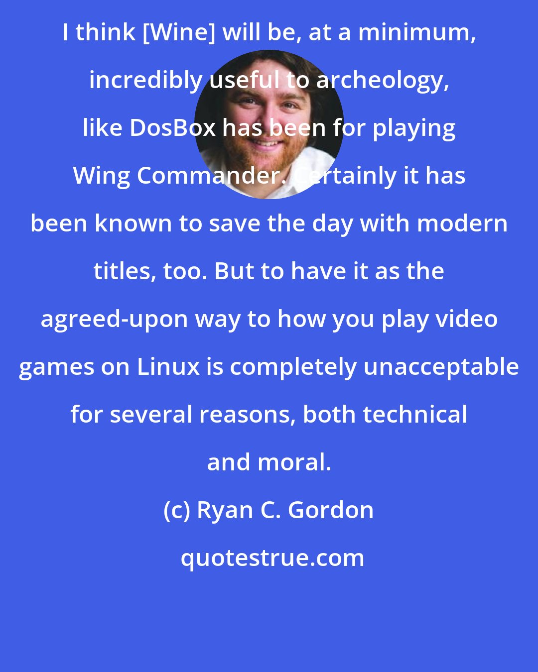 Ryan C. Gordon: I think [Wine] will be, at a minimum, incredibly useful to archeology, like DosBox has been for playing Wing Commander. Certainly it has been known to save the day with modern titles, too. But to have it as the agreed-upon way to how you play video games on Linux is completely unacceptable for several reasons, both technical and moral.