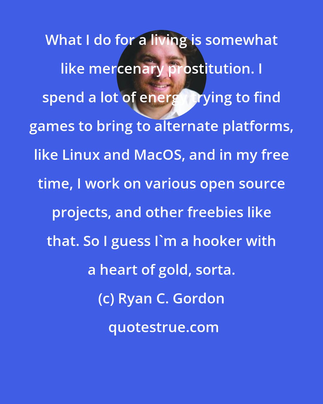 Ryan C. Gordon: What I do for a living is somewhat like mercenary prostitution. I spend a lot of energy trying to find games to bring to alternate platforms, like Linux and MacOS, and in my free time, I work on various open source projects, and other freebies like that. So I guess I'm a hooker with a heart of gold, sorta.