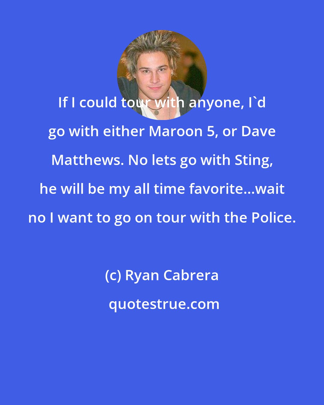 Ryan Cabrera: If I could tour with anyone, I'd go with either Maroon 5, or Dave Matthews. No lets go with Sting, he will be my all time favorite...wait no I want to go on tour with the Police.