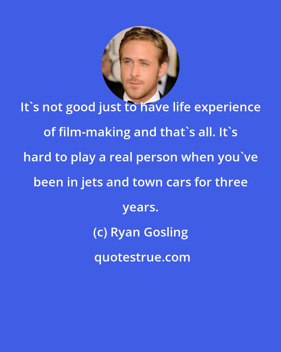 Ryan Gosling: It's not good just to have life experience of film-making and that's all. It's hard to play a real person when you've been in jets and town cars for three years.