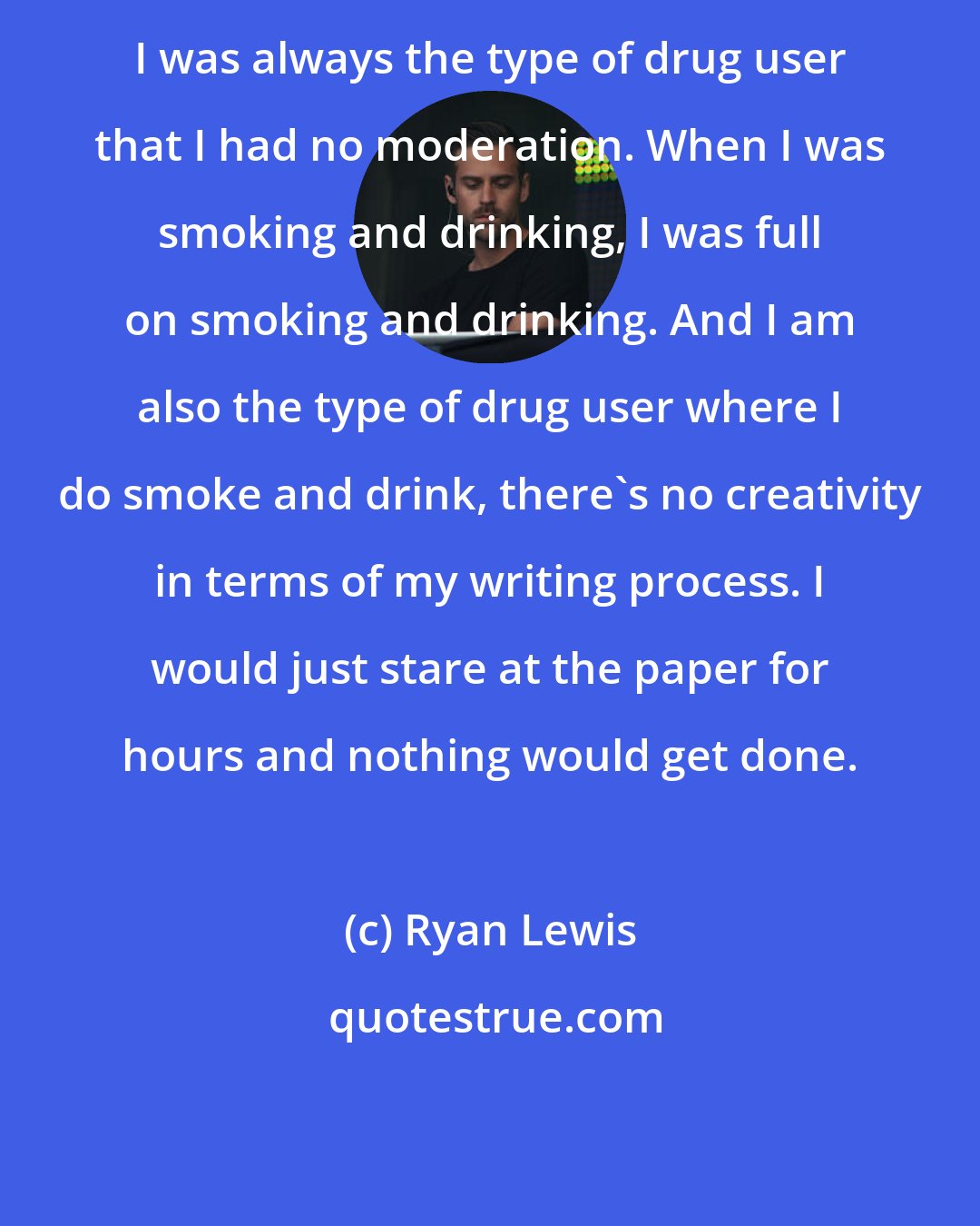Ryan Lewis: I was always the type of drug user that I had no moderation. When I was smoking and drinking, I was full on smoking and drinking. And I am also the type of drug user where I do smoke and drink, there's no creativity in terms of my writing process. I would just stare at the paper for hours and nothing would get done.