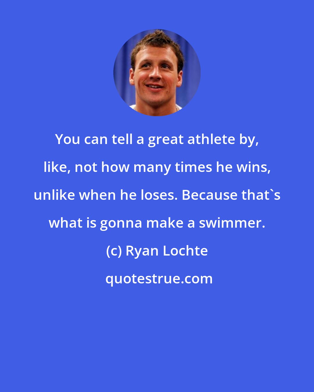 Ryan Lochte: You can tell a great athlete by, like, not how many times he wins, unlike when he loses. Because that's what is gonna make a swimmer.