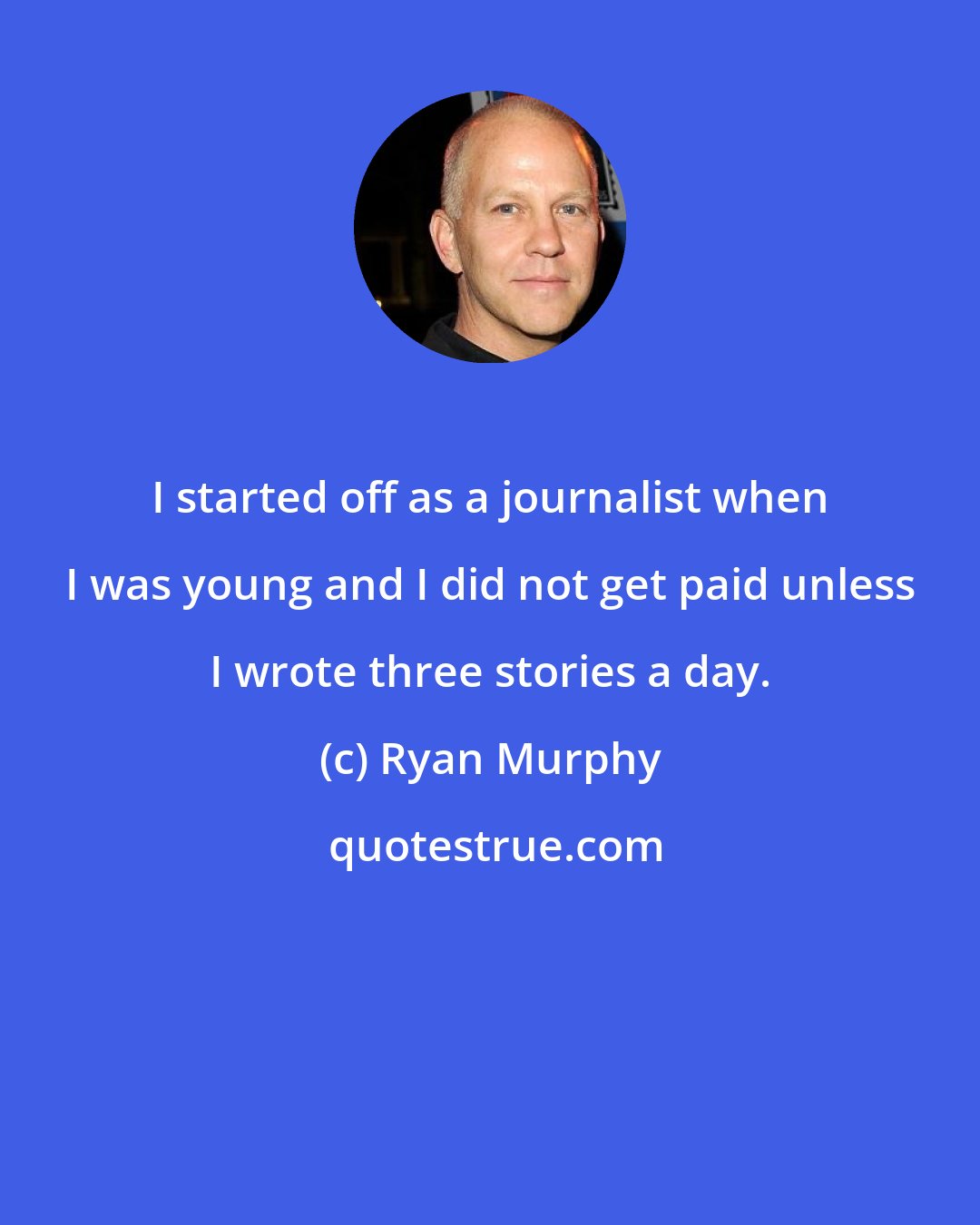Ryan Murphy: I started off as a journalist when I was young and I did not get paid unless I wrote three stories a day.