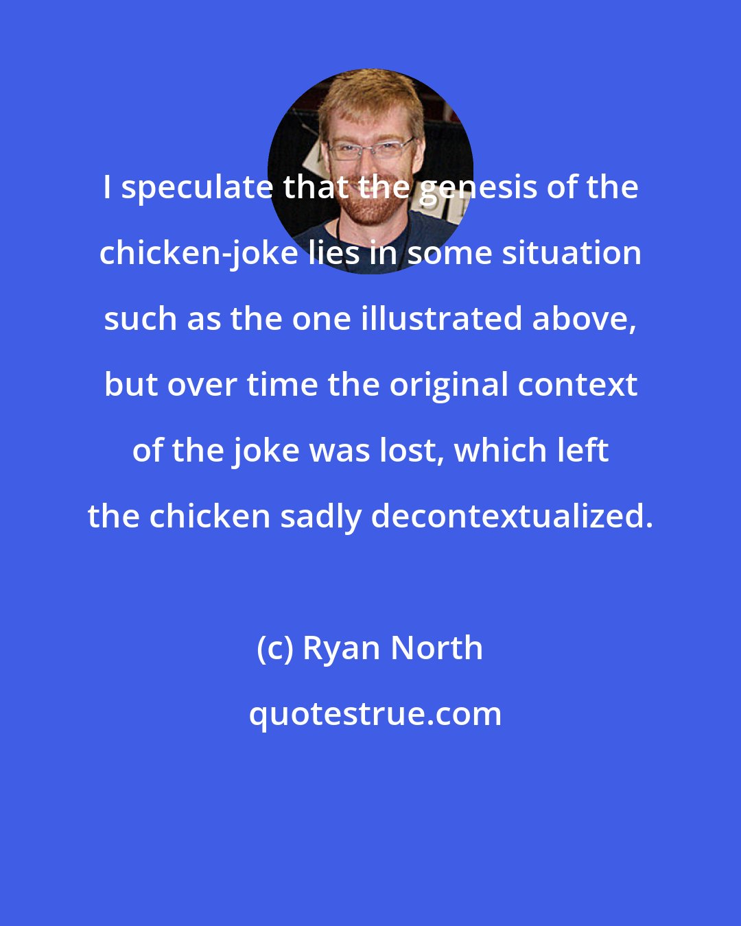 Ryan North: I speculate that the genesis of the chicken-joke lies in some situation such as the one illustrated above, but over time the original context of the joke was lost, which left the chicken sadly decontextualized.